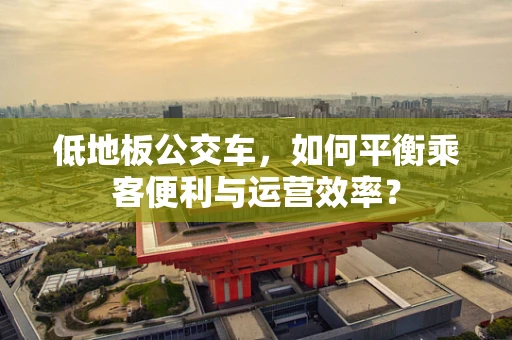 低地板公交车，如何平衡乘客便利与运营效率？
