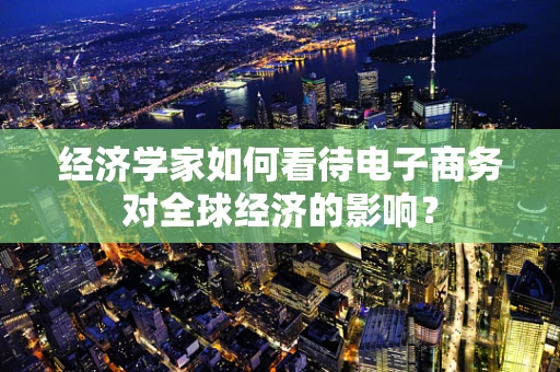 经济学家如何看待电子商务对全球经济的影响？