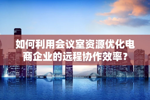 如何利用会议室资源优化电商企业的远程协作效率？