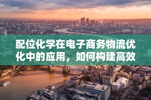 配位化学在电子商务物流优化中的应用，如何构建高效供应链的‘化学键’？