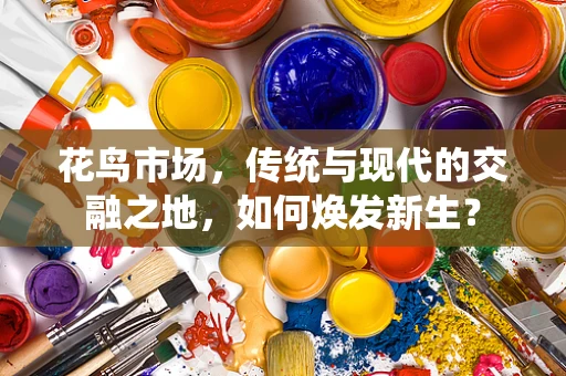花鸟市场，传统与现代的交融之地，如何焕发新生？