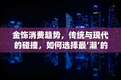 金饰消费趋势，传统与现代的碰撞，如何选择最‘潮’的金饰？