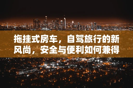 拖挂式房车，自驾旅行的新风尚，安全与便利如何兼得？