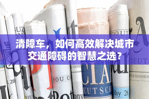 清障车，如何高效解决城市交通障碍的智慧之选？