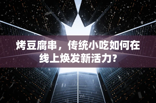 烤豆腐串，传统小吃如何在线上焕发新活力？