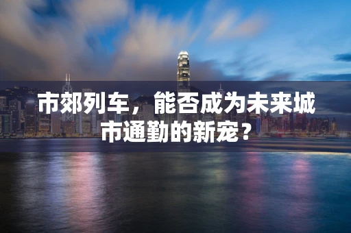 市郊列车，能否成为未来城市通勤的新宠？
