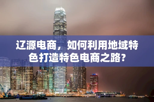 辽源电商，如何利用地域特色打造特色电商之路？