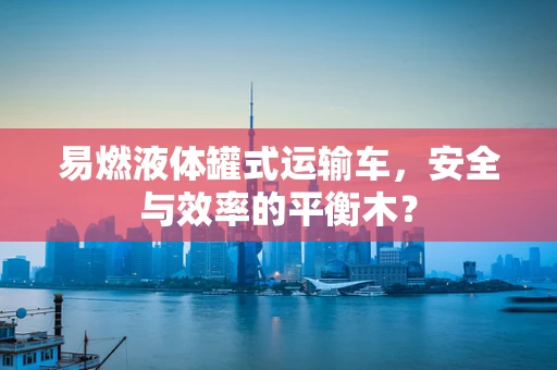 易燃液体罐式运输车，安全与效率的平衡木？