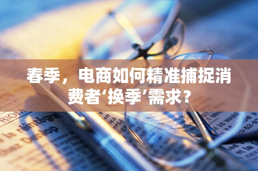 春季，电商如何精准捕捉消费者‘换季’需求？