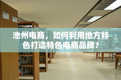 池州电商，如何利用地方特色打造特色电商品牌？