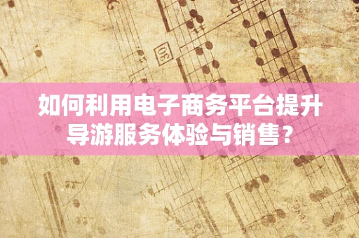 如何利用电子商务平台提升导游服务体验与销售？
