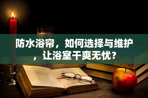 防水浴帘，如何选择与维护，让浴室干爽无忧？