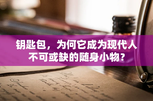 钥匙包，为何它成为现代人不可或缺的随身小物？