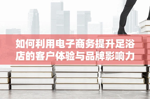 如何利用电子商务提升足浴店的客户体验与品牌影响力？