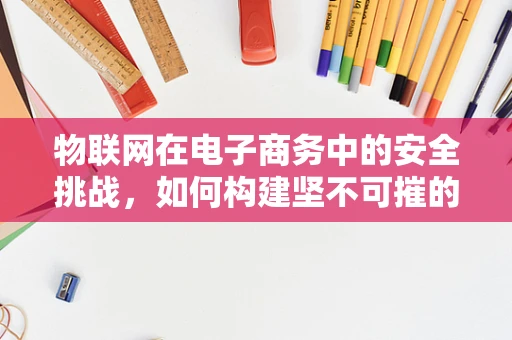 物联网在电子商务中的安全挑战，如何构建坚不可摧的数据防线？