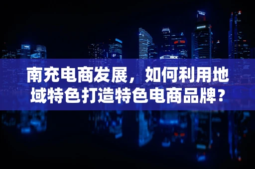 南充电商发展，如何利用地域特色打造特色电商品牌？
