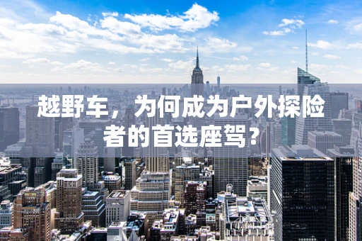 越野车，为何成为户外探险者的首选座驾？