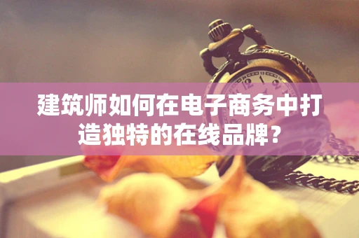建筑师如何在电子商务中打造独特的在线品牌？