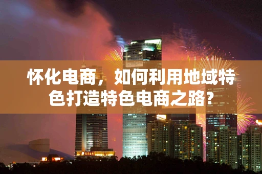 怀化电商，如何利用地域特色打造特色电商之路？