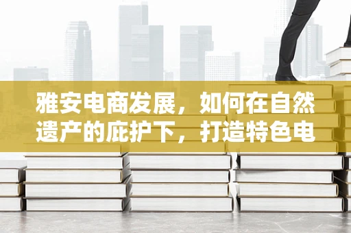 雅安电商发展，如何在自然遗产的庇护下，打造特色电商之路？