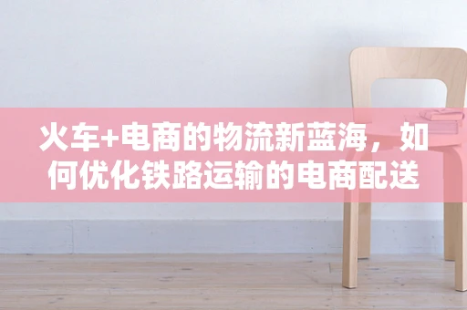 火车+电商的物流新蓝海，如何优化铁路运输的电商配送体验？