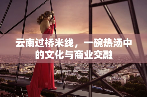 云南过桥米线，一碗热汤中的文化与商业交融
