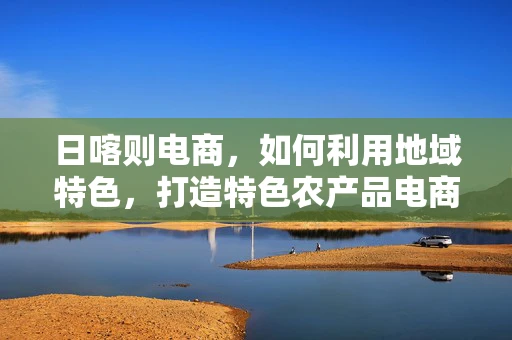 日喀则电商，如何利用地域特色，打造特色农产品电商品牌？
