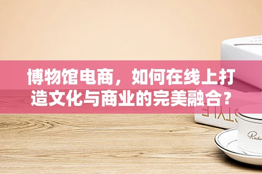 博物馆电商，如何在线上打造文化与商业的完美融合？