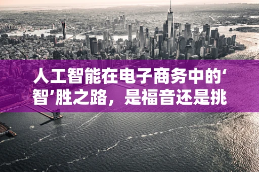 人工智能在电子商务中的‘智’胜之路，是福音还是挑战？