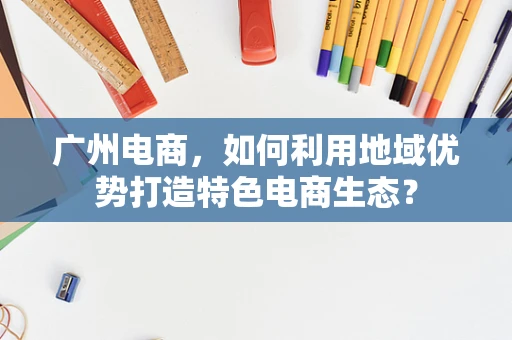 广州电商，如何利用地域优势打造特色电商生态？