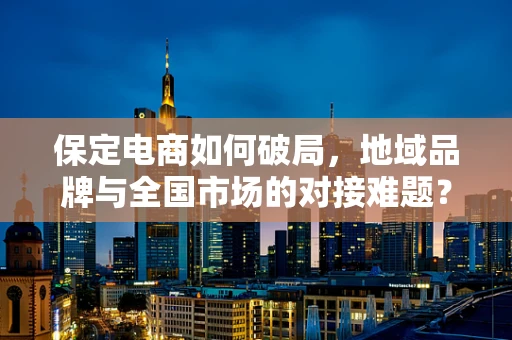 保定电商如何破局，地域品牌与全国市场的对接难题？