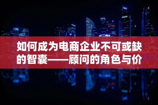 如何成为电商企业不可或缺的智囊——顾问的角色与价值