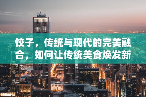 饺子，传统与现代的完美融合，如何让传统美食焕发新活力？
