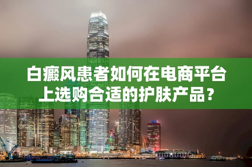白癜风患者如何在电商平台上选购合适的护肤产品？