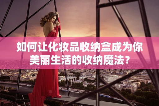 如何让化妆品收纳盒成为你美丽生活的收纳魔法？
