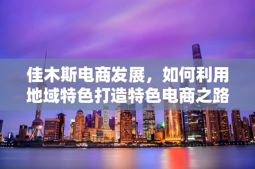 佳木斯电商发展，如何利用地域特色打造特色电商之路？