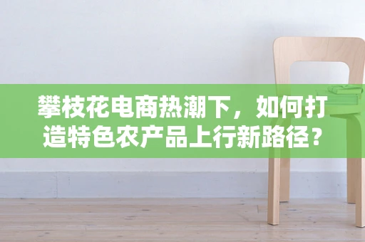 攀枝花电商热潮下，如何打造特色农产品上行新路径？