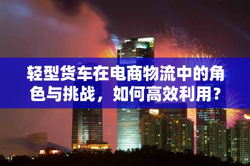 轻型货车在电商物流中的角色与挑战，如何高效利用？