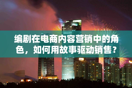 编剧在电商内容营销中的角色，如何用故事驱动销售？