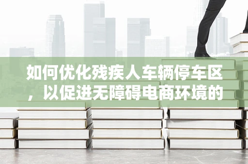 如何优化残疾人车辆停车区，以促进无障碍电商环境的构建？