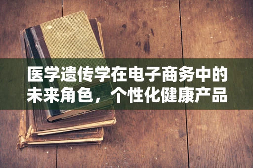 医学遗传学在电子商务中的未来角色，个性化健康产品的精准营销？