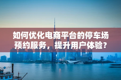 如何优化电商平台的停车场预约服务，提升用户体验？