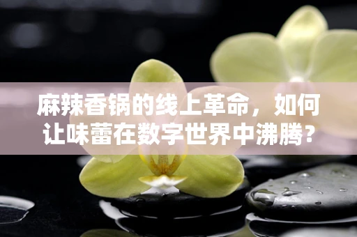 麻辣香锅的线上革命，如何让味蕾在数字世界中沸腾？