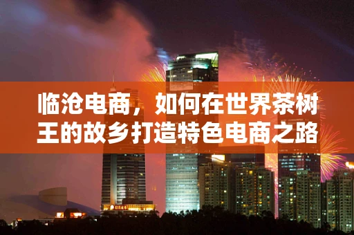 临沧电商，如何在世界茶树王的故乡打造特色电商之路？
