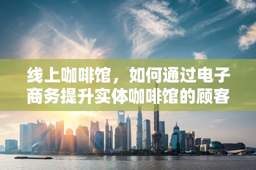 线上咖啡馆，如何通过电子商务提升实体咖啡馆的顾客体验？