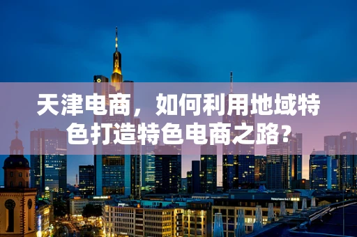 天津电商，如何利用地域特色打造特色电商之路？