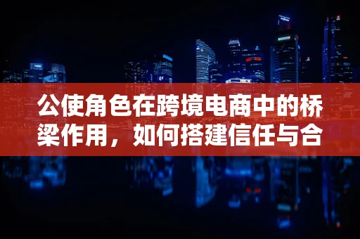 公使角色在跨境电商中的桥梁作用，如何搭建信任与合作的桥梁？