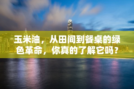 玉米油，从田间到餐桌的绿色革命，你真的了解它吗？
