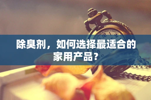 除臭剂，如何选择最适合的家用产品？