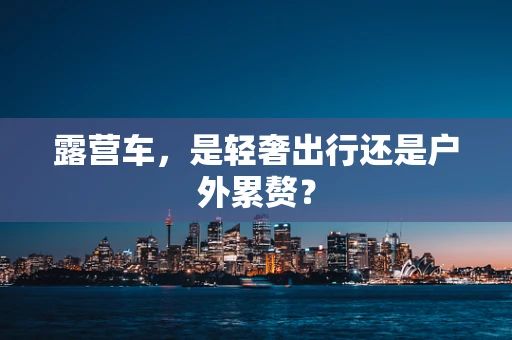 露营车，是轻奢出行还是户外累赘？